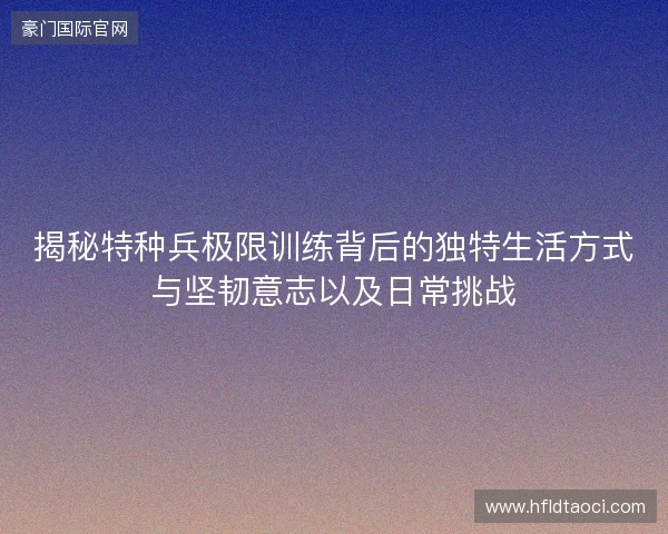揭秘特种兵极限训练背后的独特生活方式与坚韧意志以及日常挑战